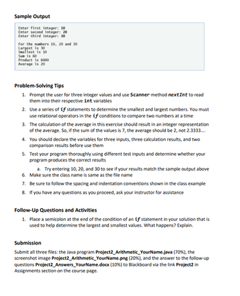 Sample Output
Enter first integer: 10
Enter second integer: 201
Enter third integer: 30
For the numbers 10, 20 and 30
Largest is 30
Smallest is 10
Sum is 60
Product is 6000
Average is 20
Problem-solving Tips
1. Prompt the user for three integer values and use Scanner method nextInt to read
them into their respective int variables
2. Use a series of if statements to determine the smallest and largest numbers. You must
use relational operators in the if conditions to compare two numbers at a time
3. The calculation of the average in this exercise should result in an integer representation
of the average. So, if the sum of the values is 7, the average should be 2, not 2.3333...
4. You should declare the variables for three inputs, three calculation results, and two
comparison results before use them
5. Test your program thoroughly using different test inputs and determine whether your
program produces the correct results
a. Try entering 10, 20, and 30 to see if your results match the sample output above
Make sure the class name is same as the file name
6.
7. Be sure to follow the spacing and indentation conventions shown in the class example
8. If you have any questions as you proceed, ask your instructor for assistance
Follow-Up Questions and Activities
1. Place a semicolon at the end of the condition of an if statement in your solution that is
used to help determine the largest and smallest values. What happens? Explain.
Submission
Submit all three files: the Java program Project2_Arithmetic_YourName.java (70%), the
screenshot image Project2_Arithmetic_YourName.png (20%), and the answer to the follow-up
questions Project2_Answers_YourName.docx (10 %) to Blackboard via the link Project2 in
Assignments section on the course page.