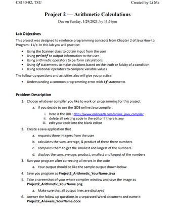 CS140-02, TSU
Project 2 Arithmetic Calculations
Due on Sunday, 1/29/2023, by 11:59pm
Lab Objectives
This project was designed to reinforce programming concepts from Chapter 2 of Java How to
Program: 11/e. In this lab you will practice:
• Using the Scanner class to obtain input from the user
Using printf to output information to the user
Using arithmetic operators to perform calculations
Using if statements to make decisions based on the truth or falsity of a condition
Using relational operators to compare variable values
The follow-up questions and activities also will give you practice:
• Understanding a common programming error with if statements
Created by Li Ma
Problem Description
1. Choose whatever compiler you like to work on programming for this project
a. If you decide to use the GDB online Java compiler,
2. Crea
i. here is the URL: https://www.onlinegdb.com/online java compiler
ii. delete all existing code in the editor if there is any
iii. edit your code into the blank editor
a Java application that
a. requests three integers from the user
b. calculates the sum, average, & product of these three numbers
c. compares them to get the smallest and largest of the numbers
d. displays the sum, average, product, smallest and largest of the numbers
3. Run your program after correcting all errors in the code
a. Your output should be like the sample output shown below
4. Save you program as Project2_Arithmetic_Your Name.java
5. Take a screenshot of your whole compiler window and save the image as
Project2_Arithmetic_YourName.png
a. Make sure that all output lines are displayed
6. Answer the follow-up questions in a separated Word document and name it
Project2_Answers_YourName.docx