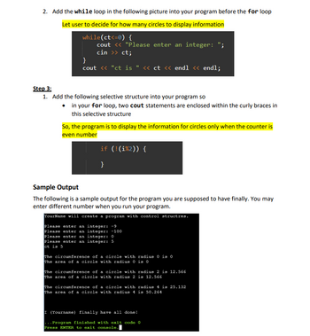 **Step 2:**

Add the `while` loop in the following picture into your program before the `for` loop.

**Instruction:**

- **Let user to decide for how many circles to display information**

```cpp
while(ct<=0) {
    cout << "Please enter an integer: ";
    cin >> ct;
}
cout << "ct is " << ct << endl << endl;
```

**Step 3:**

1. Add the following selective structure into your program so that:
   - In your `for` loop, two `cout` statements are enclosed within the curly braces in this selective structure.

**Instruction:**

- **So, the program is to display the information for circles only when the counter is an even number**

```cpp
if (!(i%2)) {
    // Your code here
}
```

**Sample Output:**

The following is a sample output for the program you are supposed to have finally. You may enter different numbers when you run your program.

```
YourName will create a program with control structures.

Please enter an integer: -9
Please enter an integer: -100
Please enter an integer: 0
Please enter an integer: 5
ct is 5

The circumference of a circle with radius 0 is 0
The area of a circle with radius 0 is 0

The circumference of a circle with radius 2 is 12.566
The area of a circle with radius 2 is 12.566

The circumference of a circle with radius 4 is 25.132
The area of a circle with radius 4 is 50.264

I (YourName) finally have all done!

...Program finished with exit code 0
Press ENTER to exit console.
```