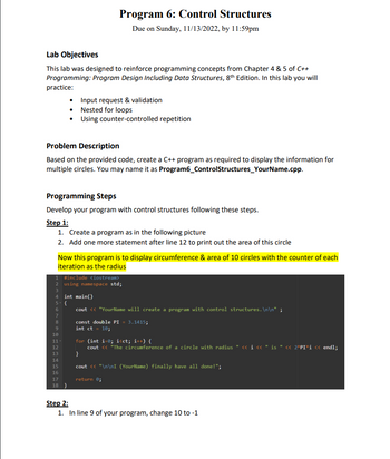 **Program 6: Control Structures**

*Due on Sunday, 11/13/2022, by 11:59pm*

### Lab Objectives

This lab is designed to reinforce programming concepts from Chapter 4 & 5 of *C++ Programming: Program Design Including Data Structures, 8th Edition*. In this lab, you will practice:

- Input request & validation
- Nested for loops
- Using counter-controlled repetition

### Problem Description

Based on the provided code, create a C++ program as required to display information for multiple circles. You may name it as `Program6_ControlStructures_YourName.cpp`.

### Programming Steps

Develop your program with control structures following these steps.

#### Step 1:

1. Create a program as in the following picture.
2. Add one more statement after line 12 to print out the area of this circle.

   Now this program is to display the circumference & area of 10 circles with the counter of each iteration as the radius.

***Code Reference:***

```cpp
#include <iostream>
using namespace std;

int main()
{
    cout << "YourName will create a program with control structures.\n\n";

    const double PI = 3.1415;
    int ct = 10;

    for (int i=0; i<ct; i++) { 
        cout << "The circumference of a circle with radius " << i << " is " << 2*PI*i << endl;
    }

    cout << "\n\nI (YourName) finally have all done!";

    return 0;
}
```

#### Step 2:

1. In line 9 of your program, change 10 to -1.

---

This lab aims to guide you through creating a C++ program to calculate and display the circumference and area of circles with increasing radii, using loops and control structures to enhance your programming skills.