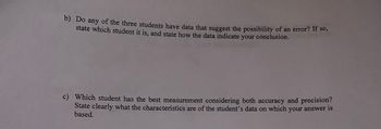 b) Do any of the three students have data that suggest the possibility of an error? If so,
state which student it is, and state how the data indicate your conclusion.
c) Which student has the best measurement considering both accuracy and precision?
State clearly what the characteristics are of the student's data on which your answer is
based.