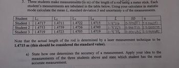 3. Three students make measurements (in m) of the length of a rod using a meter stick. Each
student's measurements are tabulated in the table below. Using your calculator in statistic
mode calculate the mean L, standard deviation S and uncertainty u of the measurements.
Student L₁
Student 1
1.4717
Student 2
1.4753
Student 3 1.4719
L₂
1.4711
1.4759
1.4723
L3
1.4722
1.4756
1.4705
L4
1.4715
1.4749
1.4719
ī
1.4716
1.4754
11.4716
SD
0.000397 ±0.000.397
10.000 370 ± 0.000370
10.000685 ± 0.000685
u
Note that the actual length of the rod is determined by a laser measurement technique to be
1.4715 m (this should be considered the standard value).
a) State how one determines the accuracy of a measurement. Apply your idea to the
measurements of the three students above and state which student has the most
accurate measurement.