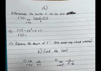 a)
Differentiate the function F. Use the form
f'(x)=
ho
f(x) = 5x² + x + 7
=
f(x+h)-f(x)
h
=> Determine the domain of F'. (Enter answer using internal notation)
b) Find the limit
=> lim
X-77"
2X
X-7
Tim
x-→>4+
X
x²-16