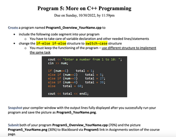 **Program 5: More on C++ Programming**

**Due on Sunday, 10/30/2022, by 11:59pm**

**Create** a program named `Program5_Overview_YourName.cpp` to:
- **Include** the following code segment into your program:
  - You have to take care of variable declaration and other needed lines/statements.
- **Change** the `if-else if-else` structure to `switch-case` structure:
  - You must keep the functioning of the program—use different structure to implement the same task.

**Code Segment:**

```cpp
cout << "Enter a number from 1 to 10: ";
cin >> num;

if (num==1) total = 1;
else if (num==2) total = 5;
else if (num==3) total = 27;
else if (num==4) total = 39;
else total = 60;

cout << total << endl;
```

**Snapshot** your compiler window with the output lines fully displayed after you successfully run your program and save the picture as `Program5_YourName.png`.

**Submit** both of your program `Program5_Overview_YourName.cpp` (70%) and the picture `Program5_YourName.png` (30%) to Blackboard via `Program5` link in Assignments section of the course page.