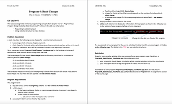 # Program 4: Bank Charges

**Due on Sunday, 10/16/2022, by 11:59pm**

## Lab Objectives

This lab aims to reinforce programming concepts from Chapter 4 of *C++ Programming: Program Design Including Data Structures, 8th Edition*. In this lab you will practice:
- Requesting & validating input
- Using selective structure to make decisions

## Problem Description

A bank may have the following service charges for a commercial bank account:
- Basic charge, which will always charge every month
- Check charge for the checks written, which depends on the number of checks you have written in the month
- Charge for low balance, which will be checked and charged at the beginning of the month

Write a program named `Program4_BankCharges_YourName.cpp` for the banking activities and calculate the total monthly service charge from the bank.

The bank charges $10 per month (*basic charge*) plus the following check fees for a commercial checking account (*check charge*):
- $0.10 each for less than 20 checks
- $0.08 each for 20 – 39 checks
- $0.06 each for 40 – 59 checks
- $0.04 each for 60 or more checks

The bank also charges an extra $15 if the beginning balance of the account falls below $400 (before basic charge and any check fees are applied, it is *low balance charge*).

## Program Requirements

This program shall:
1. Request inputs: ask for the **beginning balance** and the **number of checks written**
2. Validate inputs:
   - For the beginning balance, display an urgent message indicating the account is overdrawn if a negative value is entered.
   - For the number of checks written, ask the user to re-enter if a negative value is entered.
3. Compute the bank’s service fees for the month:
   - Fixed monthly charge ($10) - *basic charge*
   - Charge for checks written (the amount depends on the number of checks written) - *check charge*
   - A possible extra charge ($15 if the beginning balance is below $400) - *low balance charge*
4. Display the bank’s service fees for the month.
5. Add a `cout` statement to display the information of this program as shown in the following box at the bottom of your program, before `return` statement:

   ```
  