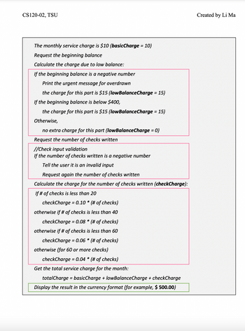 **Overview of Bank Service Charge Calculation**

This guide aims to assist users in understanding how to calculate monthly service charges for a bank account based on the beginning balance and the number of checks written.

1. **Basic Monthly Service Charge:**
   - The monthly service charge is set at $10. This is referred to as `basicCharge`.

2. **Beginning Balance Inquiry:**
   - Users are prompted to enter their beginning balance.

3. **Low Balance Charge Calculation:**
   - If the beginning balance is a negative number:
     - Print an urgent message indicating the account is overdrawn.
     - A charge of $15 (denoted as `lowBalanceCharge`) applies.
   - If the beginning balance is below $400:
     - A charge of $15 applies.
   - Otherwise:
     - No extra charge is applied for this section.

4. **Number of Checks Written:**
   - Users are requested to input the number of checks they have written.

5. **Input Validation for Checks:**
   - If the number of checks is negative:
     - Inform the user that the input is invalid.
     - Prompt the user to enter the number again.

6. **Check Charge Calculation:**
   - Based on the number of checks written, calculate `checkCharge` as follows:
     - If less than 20 checks: `checkCharge = 0.10 * (number of checks)`
     - If less than 40 checks: `checkCharge = 0.08 * (number of checks)`
     - If less than 60 checks: `checkCharge = 0.06 * (number of checks)`
     - If 60 or more checks: `checkCharge = 0.04 * (number of checks)`

7. **Total Monthly Service Charge Calculation:**
   - Compute the total service charge using the formula:  
     `totalCharge = basicCharge + lowBalanceCharge + checkCharge`

8. **Display of Result:**
   - Present the total service charge to the user in a currency format (e.g., $500.00).

This flowchart provides a structured methodology for users to accurately determine the bank service charges applicable for a given month based on specific criteria.