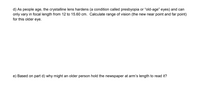 d) As people age, the crystalline lens hardens (a condition called presbyopia or “old-age" eyes) and can
only vary in focal length from 12 to 15.60 cm. Calculate range of vision (the new near point and far point)
for this older eye.
e) Based on part d) why might an older person hold the newspaper at arm's length to read it?
