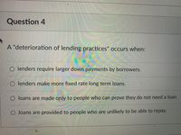 Question 4
A "deterioration of lending practices" occurs when:
O lenders require larger down payments by borrowers.
O lenders make more fixed rate long term loans.
O loans are made only to people who can prove they do not need a loan.
O loans are provided to people who are unlikely to be able to repay.
