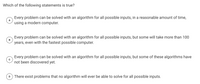 The question presented is:

**Which of the following statements is true?**

- **A.** Every problem can be solved with an algorithm for all possible inputs, in a reasonable amount of time, using a modern computer.

- **B.** Every problem can be solved with an algorithm for all possible inputs, but some will take more than 100 years, even with the fastest possible computer.

- **C.** Every problem can be solved with an algorithm for all possible inputs, but some of these algorithms have not been discovered yet.

- **D.** There exist problems that no algorithm will ever be able to solve for all possible inputs.