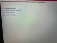 If the expected future exchange rate falls, the supply of U.S. dollars
and the exchange rate
OA. decreases; appreciates
O B. does not change; does not change
OC. increases; appreciates
O D. increases; depreciates
O E. decreases; depreciates
