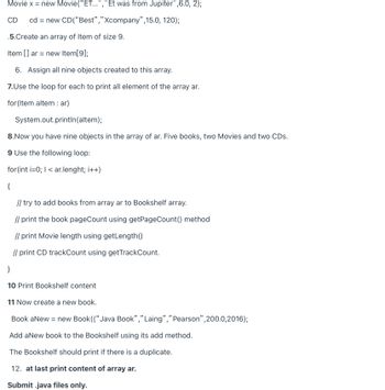 Movie x = new Movie("ET...","Et was from Jupiter",6.0, 2);
CD cd = = new
CD(“Best","Xcompany",15.0, 120);
.5.Create an array of Item of size 9.
Item [] ar = new Item[9];
6. Assign all nine objects created to this array.
7.Use the loop for each to print all element of the array ar.
for (Item altem : ar)
System.out.println(altem);
8.Now you have nine objects in the array of ar. Five books, two Movies and two CDs.
9 Use the following loop:
for(int i=0; I < ar.lenght; i++)
{
// try to add books from array ar to Bookshelf array.
// print the book pageCount using getPageCount() method
// print Movie length using getLength()
// print CD trackCount using getTrackCount.
}
10 Print Bookshelf content
11 Now create a new book.
Book aNew = new Book (("Java Book","Laing", " Pearson",200.0, 2016);
Add a New book to the Bookshelf using its add method.
The Bookshelf should print if there is a duplicate.
12. at last print content of array ar.
Submit .java files only.