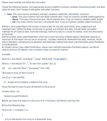 Please read carefully and follow the instruction:
Create the following classes. Use appropriate access modifiers (instance variables should be private!) and data
types for each. Don't forget to add getter and setter functions.
1. Item: This class has the attributes (member variables) called title, description, and price.
o Book: This class inherits from Item Book extends Item. It has an instance variable called pageCount
o Movie: This class inherits from Item. Movie extends Item. It has an instance variable called length
o CD: This class inherits from Item. CD extends Item. It has an instance variable called trackCount.
2.Write a class called Book that contains instance data for the title, description, price, pageCount and
copyright date. Define the Book constructor to accept and initialize this data. Include setter and getter
methods for all instance data. Override toString() method to returns a nicely formatted, multi-line description
of the book.
3.Write another class called Bookshelf, which has a name and array of Book objects. Bookshelf capacity is
maximum of five books (do not use an arrayList) . Includes method for Bookshelf that adds, removes, isFull(
returns Boolean), isEmpty (returns Boolean) and toString() method that returns all information about the Books
in the Bookshelf.
4. Create a driver class called Test Project, whose main method instantiates five Book objects, two Movie
objects and two CD objects. Use a constant name, no need for scanner.
Example:
Book b1 = new Book("Java Book","Laing",200.0,2016,"11-20-2020”);
Movie x = new Movie("ET...","Et was from Jupiter”,6.0, 2);
CD cd = new CD("Best","Xcompany",15.0, 120);
.5.Create an array of Item of size 9.
Item [] ar = new Item[9];
6. Assign all nine objects created to this array.
7.Use the loop for each to print all element of the array ar.
for (Item altem : ar)
System.out.println(altem);
8.Now you have nine objects in the array of ar. Five books, two Movies and two CDs.
9 Use the following loop:
for(int i=0; I < ar.lenght; i++)
{
// try to add books from array ar to Bookshelf array.