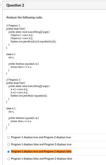 Question 2
Analyze the following code.
// Program 1
public class Test{
public static void main(String[] args) {
Object al = new A0);
Object a 2 = new A0);
System.out.println(((A)a 1).equals((A)a 2));
}
}
class A {
int x;
public boolean equals(A a) {
return this.x == a.x;
}
}
// Program 2
public class Test{
public static void main(String[] args) {
A a1 = new A();
A a2 = new A0);
System.out.println(a1.equals(a2));
}
}
class A {
int x;
public boolean equals(A a) {
return this.x == a.x;
}
}
Program 1 displays true and Program 2 displays true
Program 1 displays false and Program 2 displays true
O Program 1 displays true and Program 2 displays false
Program 1 displays false and Program 2 displays false