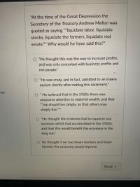 "At the time of the Great Depression the
Secretary of the Treasury Andrew Mellon was
quoted as saying ""liquidate labor, liquidate
stocks, liquidate the farmers, liquidate real
estate."" Why would he have said this?"
"He thought this was the way to increase profits,
and was only concerted with business profits and
not people."
O "He was crazy, and in fact, admitted to an insane
asylum shortly after making this statement."
ive
He believed that in the 1920s there was
%3D
excessive attention to material wealth, and that
""we should live simply, so that others may
simply live."
"He thought the economy had to squeeze out
excesses which had accumulated in the 1920s,
and that this would benefit the economy in the
long run."
He thought if we had fewer workers and fewer
farmers the economy would improve.
Next

