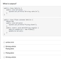 What is outpout?
public class Vehicle {
public void drive(){
System.out.println("Driving vehicle");
}
public class Plane extends Vehicle {
@Override
public void drive(){
System.out.println("Flying plane");
}
public static void main(String args[]) {
Vehicle myVehicle
myVehicle.drive();
}
}
= new Plane();
syntax error
Driving vehicle
Flying plane
Flying plane
O Driving vehicle
