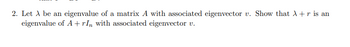 2. Let A be an eigenvalue of a matrix A with associated eigenvector v. Show that λ + r is an
eigenvalue of A+rIn with associated eigenvector v.