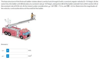 The base structure of the firetruck ladder rotates about a vertical axis through O with a constant angular velocity 2-9.4 deg/s. At the
same time, the ladder unit OB elevates at a constant rate ip = 8.9 deg/s, and section AB of the ladder extends from within section OA at
the constant rate of 0.36 m/s. At the instant under consideration, -26°.OA -7.3 m. and AB -6.3 m. Determine the magnitudes of
the velocity v and acceleration a of the end of the ladder.
Answers:
v=
m/s
m/s²