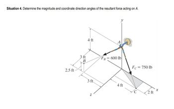 Situation 4. Determine the magnitude and coordinate direction angles of the resultant force acting on A.
2.5 ft-
3 ft
B
4 ft
3 ft
A
y
FB = 600 lb
4 ft
Fc = 750 lb
2 ft