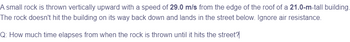 A small rock is thrown vertically upward with a speed of 29.0 m/s from the edge of the roof of a 21.0-m-tall building.
The rock doesn't hit the building on its way back down and lands in the street below. Ignore air resistance.
Q: How much time elapses from when the rock is thrown until it hits the street?