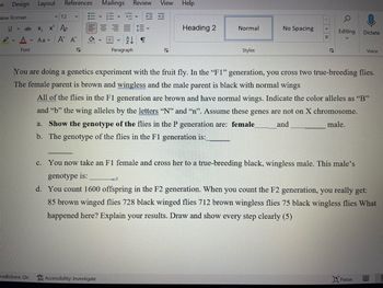 W
Design Layout
12
Uab x, x² A
PA
Aa
New Roman
Font
References
"redictions: On
v
Α΄ ΑΥ
G
Mailings Review View Help
+=+=
2¶
Paragraph
Accessibility: Investigate
N
Heading 2
Normal
Styles
No Spacing
<< >
S
Q
Editing
You are doing a genetics experiment with the fruit fly. In the "F1" generation, you cross two true-breeding flies.
The female parent is brown and wingless and the male parent is black with normal wings
All of the flies in the F1 generation are brown and have normal wings. Indicate the color alleles as "B"
and "b" the wing alleles by the letters "N" and "n". Assume these genes are not on X chromosome.
a. Show the genotype of the flies in the P generation are: female_
and
male.
b. The genotype of the flies in the F1 generation is:
c. You now take an F1 female and cross her to a true-breeding black, wingless male. This male's
genotype is:
Dictate
Voice
d. You count 1600 offspring in the F2 generation. When you count the F2 generation, you really get:
85 brown winged flies 728 black winged flies 712 brown wingless flies 75 black wingless flies What
happened here? Explain your results. Draw and show every step clearly (5)
Focus
C