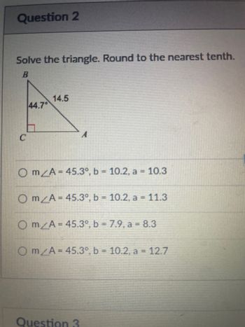 Question 2
Solve the triangle. Round to the nearest tenth.
B
C
44.7
14.5
Om/A= 45.3°, b = 10.2, a = 10.3
Om/A= 45.3°, b = 10.2, a = 11.3
O mA = 45.3°, b = 7.9, a = 8.3
Om/A= 45.3°, b = 10.2, a = 12.7
Question 3