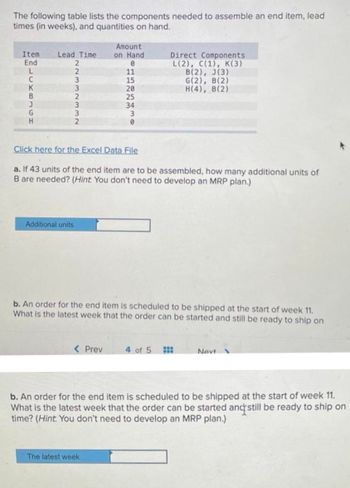 The following table lists the components needed to assemble an end item, lead
times (in weeks), and quantities on hand.
Item
End
L
C
K
B
J
G
H
Lead Time
2
2
3
3
2
3
2
Additional units
Click here for the Excel Data File
a. If 43 units of the end item are to be assembled, how many additional units of
B are needed? (Hint: You don't need to develop an MRP plan.)
Amount
on Hand
0
11
15
20
25
34
3
0
< Prev
b. An order for the end item is scheduled to be shipped at the start of week 11.
What is the latest week that the order can be started and still be ready to ship on
Direct Components
L(2), C(1), K(3)
B(2), J(3)
G(2), B(2)
H(4), B(2)
The latest week
4 of 5
Navi
b. An order for the end item is scheduled to be shipped at the start of week 11.
What is the latest week that the order can be started and still be ready to ship on
time? (Hint. You don't need to develop an MRP plan.)