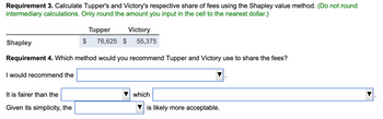 Requirement 3. Calculate Tupper's and Victory's respective share of fees using the Shapley value method. (Do not round
intermediary calculations. Only round the amount you input in the cell to the nearest dollar.)
Victory
Shapley
$
76,625 $ 55,375
Requirement 4. Which method would you recommend Tupper and Victory use to share the fees?
I would recommend the
It is fairer than the
Given its simplicity, the
Tupper
which
is likely more acceptable.