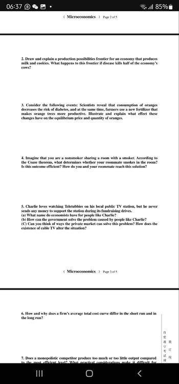 ** || 85%
Microeconomics > Page 2 of 5
2. Draw and explain a production possibilities frontier for an economy that produces
milk and cookies. What happens to this frontier if disease kills half of the economy's
cows?
3. Consider the following events: Scientists reveal that consumption of oranges.
decreases the risk of diabetes, and at the same time, farmers use a new fertilizer that
makes orange trees more productive. Illustrate and explain what effect these
changes have on the equilibrium price and quantity of oranges.
4. Imagine that you are a nonsmoker sharing a room with a smoker. According to
the Coase theorem, what determines whether your roommate smokes in the room?
Is this outcome efficient? How do you and your roommate reach this solution?
5. Charlie loves watching Teletubbies on his local public TV station, but he never
sends any money to support the station during its fundraising drives.
(a) What name do economists have for people like Charlie?
(b) How can the government solve the problem caused by people like Charlie?
(C) Can you think of ways the private market can solve this problem? How does the
existence of cable TV alter the situation?
(Microeconomics > Page 3 of 5
6. How and why does a firm's average total cost curve differ in the short run and in
the long run?
É
觉
24
试
7. Does a monopolistic competitor produce too much or too little output compared
to the most efficient level? What practical considerations make it difficult for
15
06:37
O