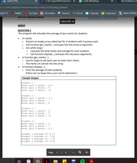 Lab 8 (TT3)
C for Loop (With Exam ples) X
9 (124) WhatsApp
My Questions |E
u/1/c/MTcyMjAyOTM×NzY4/a/M¡U5NZU2OTMYMJEY/details
vinah TV
Netflix
YouTube
AK Animekisa
Discord
Gmail
1
Calendar
Classroom
MMU PORTAL
DCP 5101 PROGRAM DESIGN
LAB 8
Open with
ARRAY
QUESTION 1
This program will calculate the average of quiz marks for students.
In main():
Declare an empty array called test for 4 students with 3 quizzes each.
Call function get_marks(...) and pass the test array as argument.
Use while loops:
dd
Calculate the total marks and average for each students.
Call function display(...) and pass the necessary arguments.
In function get_marks(...):
Use for loops to ask each user to enter their marks.
The marks are stored into the array.
In function display(...):
Print the average of each students.
(There are no loops here, just a print statement.)
hts
Sample Output
Student 1 :
Enter quiz 1 marks :
Enter quiz 2 marks : 8
Enter quiz 3 marks :
6.5
10
Student 2 :
Enter quiz 1 marks :
Enter quiz 2 marks
Enter quiz 3 marks
7.5
:
7
:
8.
Student 3 :
Enter quiz 1 marks :
Enter quiz 2 marks :
Enter quiz 3 marks : 10
4
Student 4 :
Enter quiz 1 marks : 6
Enter quiz 2 marks :
Enter quiz 3 marks :
7
6.5
Student 1 average ==> 8.17
Student 2 average ==> 7.50
Student 3 average ==> 7.33
Student 4 average ==> 6.50
Page
2 / 4
+
DEV
近
