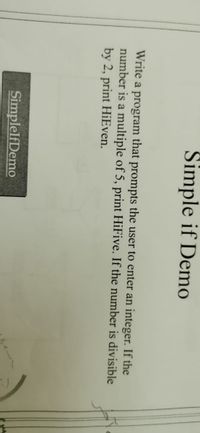 Simple if Demo
Write a program that prompts the user to enter an integer. If the
number is a multiple of 5, print HiFive. If the number is divisible
by 2, print HiEven.
SimplelfDemo
