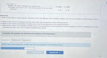 Division Y:
Number of units needed for production.
Purchase price per unit now being paid to an outside
supplier
Required:
1. Refer to the data in case A above. Assume in this case $3 per unit in variable selling costs can be avoided on intracompany sales.
21,000 21,000
$ 45
$ 38
a. What is the lowest acceptable transfer price from the perspective of the selling division?
b. What is the highest acceptable transfer price from the perspective of the buying division?
c. What is the range of acceptable transfer prices (if any) between the two divisions? If the managers are free to negotiate and make
decisions on their own, will a transfer probably take place?
Complete this question by entering your answers in the tabs below.
Required 1A Required 18 Required 1C
What is the lowest acceptable transfer price from the perspective of the selling division?
Lowest acceptable transfer price
Required 1A
Required 18 >