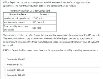 Office Expert Inc. produces a component which is required for manufacturing many of its
appliances. The monthly production data for the component are as follows:
Monthly Production Data for Component
Production Data
Amounts
Number of units produced
Variable costs per unit
Total monthly fixed costs
(allocated)
Decrease by $24,000
The company received an offer from a foreign supplier to purchase the component for $15 per unit.
The monthly fixed costs are unavoidable. However, if Office Expert decides to purchase the
component, they can use the freed manufacturing space to earn an additional revenue of $20,000
per month.
If Office Expert decides to purchase from the foreign supplier, monthly operating income would -
Increase by $7,500
Increase by $25,500
2,500 units
$10 per unit
Decrease by $12,500
$18,000