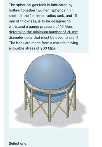 The spherical gas tank is fabricated by
bolting together two hemispherical thin
shells. If the 1 m inner radius tank, and 15
mm of thickness, is to be designed to
withstand a gauge pressure of 10 Mpa,
determine the minimum number of 20 mm
diameter bolts that must be used to seal it.
The bolts are made from a material having
allowable stress of 200 Mpa.
Select one: