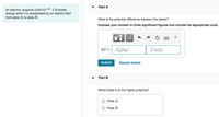 Part A
An electron acquires 5.65x10-16 J of kinetic
energy when it is accelerated by an electric field
from plate A to plate B.
What is the potential difference between the plates?
Express your answer to three significant figures and include the appropriate units.
?
AV =
Value
Units
Submit
Request Answer
Part B
Which plate is at the higher potential?
Plate A
O Plate B
