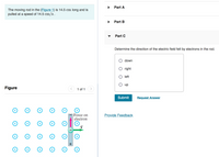 Part A
The moving rod in the (Figure 1) is 14.5 cm long and is
pulled at a speed of 14.5 cm/s.
Part B
Part C
Determine the direction of the electric field felt by electrons in the rod.
down
right
left
up
Figure
1 of 1
>
Submit
Request Answer
Force on
electron
Provide Feedback
