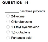 ### Question 14

**__________ has three pi bonds.**

- [ ] 2-Hexyne
- [ ] Chlorobenzene
- [ ] 1-Ethyl-cyclohexene
- [ ] 1,3-butadiene
- [ ] Pentanoic acid

**Instructions:** Select the correct compound from the list that has three pi bonds.

### Explanation
In organic chemistry, pi bonds (π bonds) are a type of covalent bond formed by the sideways overlap of atomic orbitals. They are present in double and triple bonds between atoms. Identifying the number of pi bonds in a molecule involves analyzing the bonding and structure of the compounds provided.

### Analysis of Options:
1. **2-Hexyne:** This compound has a triple bond, which consists of one sigma bond and two pi bonds.
2. **Chlorobenzene:** In this aromatic compound, each double bond contributes one pi bond, with the benzene ring having a total of three pi bonds.
3. **1-Ethyl-cyclohexene:** This contains one double bond, hence only one pi bond.
4. **1,3-Butadiene:** This compound has two double bonds, yielding two pi bonds in total.
5. **Pentanoic acid:** This compound has no pi bonds in its structure.

### Solution:
Chlorobenzene is the correct answer as it is an aromatic compound with three double bonds, thus containing three pi bonds.