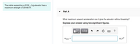 The cable supporting a 2105 –kg elevator has a
maximum strength of 23160 N.
Part A
What maximum upward acceleration can it give the elevator without breaking?
Express your answer using two significant figures.
?
Amax =
m/s?
