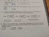 9. Using the pedigree above, what is the probability that "C" is a carrier for the color-
blind mutation?
a) 0%
b) 25%
50%
d) 100%
e) More information is needed
10. Using the pedigree above, what is the probability that E and F will have a color-blind
child?
a)) 0%
b) 25%
c) 50%
d) 100%
2 11. Using the hypothetical pathway below, determine what proportion of offspring will
be Orange if the parents are heterozygous for all traits (AaBbCc).
White
Gene A
Yellow
Gene B
Orange
Gene C
Red
c) 4 x 4 x ¾
d) % x x ¼
e) None of the above
a) 4 x x
b) 4x 4 x 4
12. What is the probability that a couple (both heterozygous for the same recessive
mutation) will have two children with the disease if the couple plans to have four
children in total?
a) 1/16
b) 1/2
c) 27/128
d) 9/256
[-0.21]
[-0.035]

