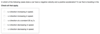 In which of the following cases does a car have a negative velocity and a positive acceleration? A car that is traveling in the
Check all that apply.
+x direction increasing in speed.
-x direction increasing in speed.
-x direction at a constant 20 m/s.
+x direction decreasing in speed.
-x direction decreasing in speed.
