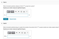 Part A
What is the electric potential a distance of 2.8x10-15 m away from a proton?
Express your answer using two significant figures.
?
V:
V
%3D
Submit
Request Answer
Part B
What is the electric potential energy of a system that consists of two protons 2.8x10-15 m apart-as might occur inside a typical nucleus?
Express your answer using two significant figures.
?
PE =
J
