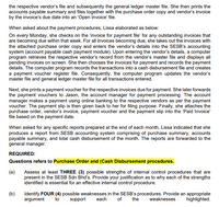 the respective vendor's file and subsequently the general ledger master file. She then prints the
accounts payable summary and files together with the purchase order copy and vendor's invoice
by the invoice's due date into an 'Open Invoice' file.
When asked about the payment procedures, Lissa elaborated as below:
On every Monday, she checks on the 'invoice for payment file' for any outstanding invoices that
are becoming due within that week. For all invoices becoming due, she takes out the invoices with
the attached purchase order copy and enters the vendor's details into the SESB's accounting
system (account payable cash payment module). Upon entering the vendor's details, a computer
program retrieves the respective vendor's record from the vendor's master file and displays all
pending invoices on screen. She then chooses the invoices for payment and records the payment
details. The computer program records the transactions into a cash disbursement file and creates
a payment voucher register file. Consequently, the computer program updates the vendor's
master file and general ledger master file for all transactions entered.
Next, she prints a payment voucher for the respective invoices due for payment. She later forwards
the payment vouchers to Jason, the account manager for payment processing. The account
manager makes a payment using online banking to the respective vendors as per the payment
voucher. The payment slip is then given back to her for filing purpose. Finally, she attaches the
purchase order, vendor's invoice, payment voucher and the payment slip into the 'Paid Invoice'
file based on the payment date.
When asked for any specific reports prepared at the end of each month, Lissa indicated that she
produces a report from SESB accounting system comprising of purchase summary, accounts
payable summary, and total cash disbursement of the month. The reports are forwarded to the
general manager.
REQUIRED:
Questions refers to Purchase Order and (Cash Disbursement procedures.
(a)
Assess at least THREE (3) possible strengths of internal control procedures that are
present in the SESB Sdn Bhd's. Provide your justification as to why each of the strengths
identified is essential for an effective internal control procedure.
(b)
Identify FOUR (4) possible weaknesses in the SESB's procedures. Provide an appropriate
of
argument
to
support
each
the
weaknesses
highlighted.
