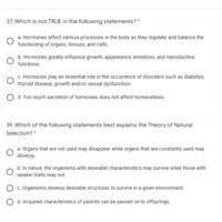 37. Which is not TRUE in the following statements? *
a. Hormones affect various processes in the body as they regulate and balance the
functioning of organs, tissues, and cells.
b. Hormones greatly influence growth, appearance, emotions, and reproductive
functions.
c. Hormones play an essential role in the occurrence of disorders such as diabetes,
thyroid disease, growth and/or sexual dysfunction.
O d. Too much secretion of hormones does not affect homeostasis.
39. Which of the following statements best explains the Theory of Natural
Selection? *
a. Organs that are not used may disappear while organs that are constantly used may
develop.
b. In nature, the organisms with desirable characteristics may survive while those with
weaker traits may not.
O c. Organisms develop desirable structures to survive in a given environment.
d. Acquired characteristics of parents can be passed on to offsprings.
оо
O O
