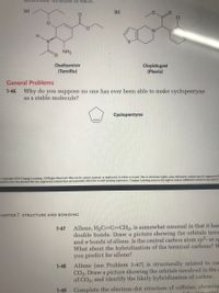 1ormula of eacn.
(a)
(b)
H.
NH2
Oseltamivir
Clopidogrel
(Plavix)
(Tamiflu)
General Problems
Why do you suppose no one has ever been able to make cyclopentyne
as a stable molecule?
1-46
Cyclopentyne
Copyright 2016 Cengage Learning. All Rights Reserved. May not be copied, scanned, or duplicated, in whole or in part. Due to electronic rights, some third party content may be suppressed f
torial review has deemed that any suppressed content does not materially affect the overall leaning experience. Cengage Leaming reserves the right to remove additional content at any time if
HAPTER 1 STRUCTURE AND BONDING
Allene, H2C=C=CH2, is somewhat unusual in that it has
double bonds. Draw a picture showing the orbitals invo
and 7 bonds of allene. Is the central carbon atom sp2- or sp
What about the hybridization of the terminal carbons? W
you predict for allene?
1-47
Allene (see Problem 1-47) is structurally related to car
CO2. Draw a picture showing the orbitals involved in the c
of CO2, and identify the likely hybridization of carbon.
1-48
Complete the electron-dot structure of caffeine, showing
Cihu indicated
1-49
