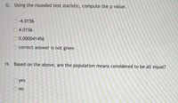 G. Using the rounded test statistic, compute the p value.
O-4.0156
O4.0156
0.000041456
O correct answer is not given
H. Based on the above, are the population means considered to be all equal?
O yes
no
