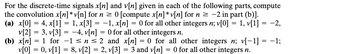 For the discrete-time signals x[n] and v[n] given in each of the following parts, compute
the convolution x[n] * v[n] for n ≥ 0 [compute x[n] * v[n] for n ≥ −2 in part (b)].
(a) x[0] = 4, x[1] = 1, x[3] = −1, x[n] = 0 for all other integers n; v[0] = 1, v[1] = −2,
v[2] = 3, v[3] = −4, v[n] = 0 for all other integers n.
(b) x[n] = 1 for −1≤n ≤ 2 and x[n] = 0 for all other integers n; v[-1] = -1;
v[0] = 0, v[1] = 8, v[2] = 2, v[3] = 3 and v[n] = 0 for all other integers n.