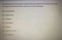 The perfectly formed wings of insects that are reduced in size and never used
for flying can be described as which one of the following?
O poorly adapted
O a living fossil
analagous
O homologous
O vestigial
a genetic disorder
an adaptation

