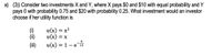 a) (3) Consider two investments X and Y, where X pays $0 and $10 with equal probability and Y
pays 0 with probability 0.75 and $20 with probability 0.25. What investment would an investor
choose if her utility function is
u(x) = x?
u(x) = x
u(x) = 1-e 10
()
(i)
(ii)
