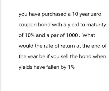 you have purchased a 10 year zero
coupon bond with a yield to maturity
of 10% and a par of 1000. What
would the rate of return at the end of
the year be if you sell the bond when
yields have fallen by 1%