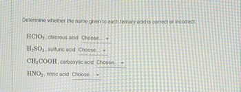 Determine whether the name given to each ternary acid is correct or incorrect.
HCIO2, chlorous acid Choose...
H₂SO3 sulfuric acid Choose... -
CH3 COOH, carboxylic acid Choose...
HNO₂, nitric acid Choose...