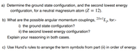 a) Determine the ground state configuration, and the second lowest energy
configuration, for a neutral magnesium atom (Z = 12).
2S+1
b) What are the possible angular momentum couplings, 25+'L,
for:-
i) the ground state configuration?
ii) the second lowest energy configuration?
Explain your reasoning in both cases.
c) Use Hund's rules to arrange the term symbols from part (ii) in order of energy.
